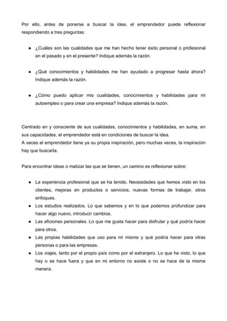 Por ello, antes de ponerse a buscar la idea, el emprendedor puede reflexionar
respondiendo a tres preguntas:


      ¿Cuáles son las cualidades que me han hecho tener éxito personal o profesional
      en el pasado y en el presente? Indique además la razón.


      ¿Qué conocimientos y habilidades me han ayudado a progresar hasta ahora?
      Indique además la razón.


      ¿Cómo puedo aplicar mis cualidades, conocimientos y habilidades para mi
      autoempleo o para crear una empresa? Indique además la razón.




Centrado en y consciente de sus cualidades, conocimientos y habilidades, en suma, en
sus capacidades, el emprendedor está en condiciones de buscar la idea.
A veces el emprendedor tiene ya su propia inspiración, pero muchas veces, la inspiración
hay que buscarla.


Para encontrar ideas o matizar las que se tienen, un camino es reflexionar sobre:


      La experiencia profesional que se ha tenido. Necesidades que hemos visto en los
      clientes, mejoras en productos o servicios, nuevas formas de trabajar, otros
      enfoques.
      Los estudios realizados. Lo que sabemos y en lo que podemos profundizar para
      hacer algo nuevo, introducir cambios.
      Las aficiones personales. Lo que me gusta hacer para disfrutar y qué podría hacer
      para otros.
      Las propias habilidades que uso para mí mismo y qué podría hacer para otras
      personas o para las empresas.
      Los viajes, tanto por el propio país como por el extranjero. Lo que he visto, lo que
      hay o se hace fuera y que en mi entorno no existe o no se hace de la misma
      manera.
 