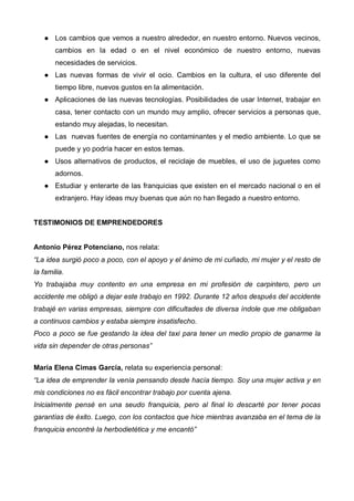 Los cambios que vemos a nuestro alrededor, en nuestro entorno. Nuevos vecinos,
       cambios en la edad o en el nivel económico de nuestro entorno, nuevas
       necesidades de servicios.
       Las nuevas formas de vivir el ocio. Cambios en la cultura, el uso diferente del
       tiempo libre, nuevos gustos en la alimentación.
       Aplicaciones de las nuevas tecnologías. Posibilidades de usar Internet, trabajar en
       casa, tener contacto con un mundo muy amplio, ofrecer servicios a personas que,
       estando muy alejadas, lo necesitan.
       Las nuevas fuentes de energía no contaminantes y el medio ambiente. Lo que se
       puede y yo podría hacer en estos temas.
       Usos alternativos de productos, el reciclaje de muebles, el uso de juguetes como
       adornos.
       Estudiar y enterarte de las franquicias que existen en el mercado nacional o en el
       extranjero. Hay ideas muy buenas que aún no han llegado a nuestro entorno.


TESTIMONIOS DE EMPRENDEDORES


Antonio Pérez Potenciano, nos relata:
“La idea surgió poco a poco, con el apoyo y el ánimo de mi cuñado, mi mujer y el resto de
la familia.
Yo trabajaba muy contento en una empresa en mi profesión de carpintero, pero un
accidente me obligó a dejar este trabajo en 1992. Durante 12 años después del accidente
trabajé en varias empresas, siempre con dificultades de diversa índole que me obligaban
a continuos cambios y estaba siempre insatisfecho.
Poco a poco se fue gestando la idea del taxi para tener un medio propio de ganarme la
vida sin depender de otras personas”


María Elena Cimas García, relata su experiencia personal:
“La idea de emprender la venía pensando desde hacía tiempo. Soy una mujer activa y en
mis condiciones no es fácil encontrar trabajo por cuenta ajena.
Inicialmente pensé en una seudo franquicia, pero al final lo descarté por tener pocas
garantías de éxito. Luego, con los contactos que hice mientras avanzaba en el tema de la
franquicia encontré la herbodietética y me encantó”
 