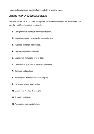 Hacer un listado puede ayudar al emprendedor a generar ideas:

LISTADO PARA LA BÚSQUEDA DE IDEAS


FUENTE DE LAS IDEAS. Para cada punto debe indicar si el tema es interesante para
usted y posibles ideas para un negocio.


   1. La experiencia profesional que se ha tenido.


   2. Necesidades que hemos visto en los clientes.


   3. Nuestras aficiones personales.


   4. Los viajes que hemos hecho.


   5. Las nuevas formas de vivir el ocio.


   6. Los cambios que vemos a nuestro alrededor.


   7. Cambios en la cultura.


   8. Aplicaciones de las nuevas tecnologías.


   9. Usos alternativos a productos.


   10. Las nuevas fuentes de energía.


   11. El medio ambiente.


   12. Franquicias que puede haber.
 