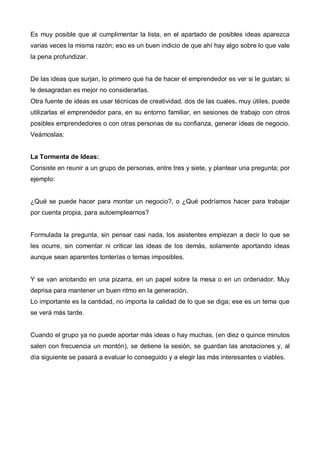 Es muy posible que al cumplimentar la lista, en el apartado de posibles ideas aparezca
varias veces la misma razón; eso es un buen indicio de que ahí hay algo sobre lo que vale
la pena profundizar.


De las ideas que surjan, lo primero que ha de hacer el emprendedor es ver si le gustan; si
le desagradan es mejor no considerarlas.
Otra fuente de ideas es usar técnicas de creatividad, dos de las cuales, muy útiles, puede
utilizarlas el emprendedor para, en su entorno familiar, en sesiones de trabajo con otros
posibles emprendedores o con otras personas de su confianza, generar ideas de negocio.
Veámoslas:


La Tormenta de Ideas:
Consiste en reunir a un grupo de personas, entre tres y siete, y plantear una pregunta; por
ejemplo:


¿Qué se puede hacer para montar un negocio?, o ¿Qué podríamos hacer para trabajar
por cuenta propia, para autoemplearnos?


Formulada la pregunta, sin pensar casi nada, los asistentes empiezan a decir lo que se
les ocurre, sin comentar ni criticar las ideas de los demás, solamente aportando ideas
aunque sean aparentes tonterías o temas imposibles.


Y se van anotando en una pizarra, en un papel sobre la mesa o en un ordenador. Muy
deprisa para mantener un buen ritmo en la generación.
Lo importante es la cantidad, no importa la calidad de lo que se diga; ese es un tema que
se verá más tarde.


Cuando el grupo ya no puede aportar más ideas o hay muchas, (en diez o quince minutos
salen con frecuencia un montón), se detiene la sesión, se guardan las anotaciones y, al
día siguiente se pasará a evaluar lo conseguido y a elegir las más interesantes o viables.
 
