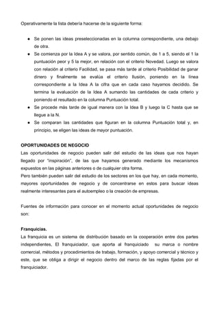 Operativamente la lista debería hacerse de la siguiente forma:


       Se ponen las ideas preseleccionadas en la columna correspondiente, una debajo
       de otra.
       Se comienza por la Idea A y se valora, por sentido común, de 1 a 5, siendo el 1 la
       puntuación peor y 5 la mejor, en relación con el criterio Novedad. Luego se valora
       con relación al criterio Facilidad, se pasa más tarde al criterio Posibilidad de ganar
       dinero y finalmente se evalúa el criterio Ilusión, poniendo en la línea
       correspondiente a la Idea A la cifra que en cada caso hayamos decidido. Se
       termina la evaluación de la Idea A sumando las cantidades de cada criterio y
       poniendo el resultado en la columna Puntuación total.
       Se procede más tarde de igual manera con la Idea B y luego la C hasta que se
       llegue a la N.
       Se comparan las cantidades que figuran en la columna Puntuación total y, en
       principio, se eligen las ideas de mayor puntuación.


OPORTUNIDADES DE NEGOCIO
Las oportunidades de negocio pueden salir del estudio de las ideas que nos hayan
llegado por “inspiración”, de las que hayamos generado mediante los mecanismos
expuestos en las páginas anteriores o de cualquier otra forma.
Pero también pueden salir del estudio de los sectores en los que hay, en cada momento,
mayores oportunidades de negocio y de concentrarse en estos para buscar ideas
realmente interesantes para el autoempleo o la creación de empresas.


Fuentes de información para conocer en el momento actual oportunidades de negocio
son:


Franquicias.
La franquicia es un sistema de distribución basado en la cooperación entre dos partes
independientes, El franquiciador, que aporta al franquiciado          su marca o nombre
comercial, métodos y procedimientos de trabajo, formación, y apoyo comercial y técnico y
este, que se obliga a dirigir el negocio dentro del marco de las reglas fijadas por el
franquiciador.
 