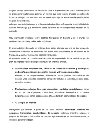 La gran ventaja del sistema de franquicias para el emprendedor es que cuando empieza
su propia empresa lo hace a partir de un modelo que tiene ya éxito probado y en el que la
forma de trabajar, una vez conocida, es menos compleja de asumir que la gestión de un
negocio independiente.
Además, está estudiado que, si el franquiciado elige bien su franquicia, la probabilidad de
éxito es muy alta ya que menos del veinte por ciento de los franquiciados fracasan en su
proyecto.


Hay información detallada sobre posibles franquicias en España y en el mundo en
publicaciones escritas y, sobre todo, en Internet.


El emprendedor interesado en el tema debe saber además que una de las formas de
autoempleo y creación de empresas con mayor éxito actualmente en el mundo, es la
franquicia, y que hay infinidad de posibles franquicias.
Obviamente, antes de contratar una franquicia, el emprendedor ha de realizar su propio
plan de empresa ya que sin el puede incurrir en enormes errores.


       Asociaciones empresariales, cámaras de comercio españolas y extranjeras
       en España, agencias de desarrollo, mujeres y jóvenes empresarios.
       Ofrecen, a los emprendedores, información sobre posibles oportunidades de
       negocio y los contactos necesarios para poder estudiar la viabilidad, en cada caso,
       de entrar en ellas.


       Publicaciones diarias, la prensa económica, y revistas especializadas, como
       es el caso de Expansión, Cinco Días, Actualidad Económica o la revista
       Emprendedores tienen secciones que ofrecen también oportunidades de negocio.


       Y, siempre en Internet


Navegando por Internet, a partir de las solas palabras emprender, creación de
empresas, franquicias, oportunidades de negocio, podemos encontrar páginas y
paginas en las que lo único difícil es dar con algo que encaje en las características, e
intereses del emprendedor.
 