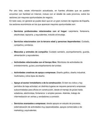 Por otro lado, existe información actualizada, en fuentes oficiales que se pueden
encontrar con facilidad en Internet, incluso con el detalle de cada provincia, sobre los
sectores con mayores oportunidades de negocio.
En todo caso, en general se puede decir que en un gran número de regiones de España,
los sectores económicos en los que aparecen mayores oportunidades son:


  •   Servicios profesionales relacionados con el hogar: carpintería, fontanería,
      electricidad, tapicería, y equivalentes, incluido el bricolaje.


  •   Servicios relacionados con la tercera edad y personas dependientes: Cuidado,
      compañía y similares.


  •   Mascotas y animales de compañía: Cuidado sanitario, acompañamiento, guarda,
      alimentación y equivalentes.


  •   Actividades relacionadas con el tiempo libre: Monitoreo de actividades de
      entretenimiento, guías y acompañamiento de turistas.


  •   Actividades creativas de apoyo a empresas: Diseño gráfico, diseño industrial,
      multimedia y otros tipos de diseño.


  •   Apoyo al sector inmobiliario o de la construcción: Si bien es cíclico y hay
      períodos de baja actividad, en distintos lugares se requiere personal o empresas
      subcontratadas para oficios en construcción, desde el manejo de grúas hasta
      soladores, electricistas, fontaneros o simples peones. Además, trabajo de
      intermediación en ventas y vendedores a comisión.


  •   Servicios avanzados a empresas: desde apoyos en estudio de procesos,
      externalización de actividades muy especializadas, apoyos comerciales o de
      marketing y equivalentes.
 