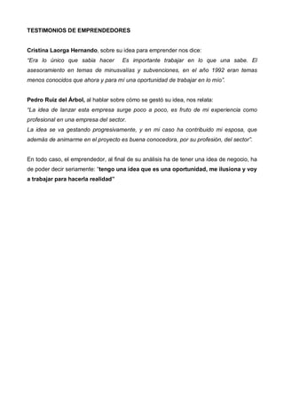 TESTIMONIOS DE EMPRENDEDORES


Cristina Laorga Hernando, sobre su idea para emprender nos dice:
“Era lo único que sabia hacer       Es importante trabajar en lo que una sabe. El
asesoramiento en temas de minusvalías y subvenciones, en el año 1992 eran temas
menos conocidos que ahora y para mí una oportunidad de trabajar en lo mío”.


Pedro Ruiz del Árbol, al hablar sobre cómo se gestó su idea, nos relata:
“La idea de lanzar esta empresa surge poco a poco, es fruto de mi experiencia como
profesional en una empresa del sector.
La idea se va gestando progresivamente, y en mi caso ha contribuido mi esposa, que
además de animarme en el proyecto es buena conocedora, por su profesión, del sector”.


En todo caso, el emprendedor, al final de su análisis ha de tener una idea de negocio, ha
de poder decir seriamente: “tengo una idea que es una oportunidad, me ilusiona y voy
a trabajar para hacerla realidad”
 