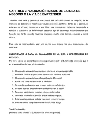 CAPITULO 3. VALIDACIÓN INICIAL DE LA IDEA DE
NEGOCIO O LA VÍA DE EMPRENDER

Tenemos una idea y pensamos que puede ser una oportunidad de negocio; es el
momento de detenerse y hacer una evaluación que nos confirme, dentro de lo posible, si
estamos en el buen camino o si esa idea, esa oportunidad, debemos descartarla y
reiniciar la búsqueda. Es mucho mejor descartar algo en esta etapa inicial que tener que
hacerlo más tarde, cuando hayamos empleado mucho mas tiempo, esfuerzo y quizá
dinero.


Para ello es recomendable usar uno de los dos, incluso los dos, instrumentos de
contraste:


CUESTIONARIO A PARA LA EVALUACIÓN DE LA IDEA U OPORTUNIDAD DE
NEGOCIO
Por favor valore las siguientes cuestiones puntuando del 1 al 5, teniendo en cuenta que 1
es la valoración más baja y 5 la más alta


   1. El producto o servicio tiene posibles clientes a un precio razonable
   2. Podemos fabricar el producto o servicio con un coste aceptable
   3. El producto o servicio tiene algo realmente diferencial
   4. Existe una clara necesidad en el mercado
   5. Se cuenta con los recursos, propios o ajenos, suficientes
   6. Se tiene algo de experiencia en el negocio y en el sector
   7. Tenemos ya definidos nuestros clientes potenciales
   8. Tenemos realmente ilusión de entrar en este negocio,
   9. Estamos dispuestos a trabajar muy duro y mucho tiempo
   10. Nuestra familia comparte nuestra ilusión y nos apoya


Total Puntuación:
(Anote la suma total de la puntuación de todos los puntos)
 