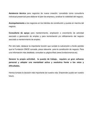 Asistencia técnica para negocios de nueva creación, concebida como consultoría
individual presencial para elaborar el plan de empresa y analizar la viabilidad del negocio.


Acompañamiento a los negocios en los trámites de constitución y puesta en marcha del
negocio.


Consultoría de apoyo para mantenimiento, ampliación o crecimiento de actividad
asociado a generación de empleo y para reorientación y/o reflotamiento del negocio
asociado a mantenimiento de empleo.


Por otro lado, destacar la importante función que cumple la subvención a fondo perdido
que la Fundación ONCE concede, pieza relevante para la constitución de negocio. Para
una información más detallada, consultar su página Web (www.fundaciononce.es).


Generar tu propia actividad,       tu puesto de trabajo,      requiere un gran esfuerzo
personal y adoptar una mentalidad activa y resolutiva frente a los retos y
dificultades.


Hemos tomado la decisión más importante de nuestra vida. Emprender puede ser nuestro
futuro.
 