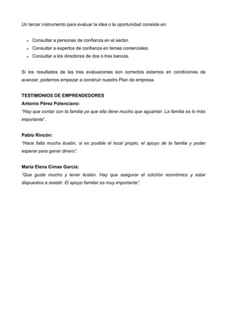Un tercer instrumento para evaluar la idea o la oportunidad consiste en:


  •   Consultar a personas de confianza en el sector.
  •   Consultar a expertos de confianza en temas comerciales.
  •   Consultar a los directores de dos o tres bancos.


Si los resultados de las tres evaluaciones son correctos estamos en condiciones de
avanzar, podemos empezar a construir nuestro Plan de empresa.


TESTIMONIOS DE EMPRENDEDORES
Antonio Pérez Potenciano:
“Hay que contar con la familia ya que ella tiene mucho que aguantar. La familia es lo más
importante”.


Pablo Rincón:
“Hace falta mucha ilusión, si es posible el local propio, el apoyo de la familia y poder
esperar para ganar dinero”.


María Elena Cimas García:
“Que guste mucho y tener ilusión. Hay que asegurar el colchón económico y estar
dispuestos a resistir. El apoyo familiar es muy importante”.
 