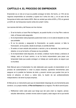 CAPÍTULO 4. EL PROCESO DE EMPRENDER

Emprender es un reto en el que es posible conseguir el éxito. De hecho, un 15% de los
negocios emprendidos se consolida y supera los 5 años de vida, y, en el caso de las
franquicias el éxito sube hasta el 80%. Bien es verdad que entre el 65% y 70% en general
y el 20% de las franquicias mueren antes de cumplir 3 años.


Las razones del éxito y del fracaso son las mismas:


  •   Si se ha hecho un buen Plan de Negocio, se puede triunfar; si no hay Plan o este es
      malo, el fracaso está asegurado.
  •   Si el emprendedor está preparado puede tener éxito; si no lo está el desastre es más
      que probable.
  •   Si se ha previsto y asegurado la financiación, se puede avanzar; si falta la
      financiación, se ha puesto, desde el principio, la semilla del final.
  •   Si existe un buen estudio del producto o servicio y de su demanda, hay camino por
      delante; si no se ha hecho, el fracaso es muy probable.
  •   Si el emprendedor está dispuesto, de verdad, a dedicar mucho tiempo y esfuerzo al
      trabajo, está en el buen camino; si se ha hecho emprendedor para pasar una
      temporada hasta que pueda conseguir un trabajo por cuenta ajena, es seguro que
      no triunfará.


Este Manual para el Autoempleo ha sido elaborado para ayudar al emprendedor en el
proceso de autoemplearse o crear la propia empresa, aportando herramientas para
asegurar en lo posible los factores de éxito y prevenir errores que puedan tirar por la
borda el esfuerzo, el dinero y, sobre todo, la ilusión de ser profesionalmente
independiente o de tener la propia empresa.


El Manual es un instrumento para que el emprendedor disponga de una herramienta para
construir, a su propia medida, el Plan de Empresa de su negocio. Por ello le servirá para:


  •   Reflexionar sobre cada paso que tenga que dar para crear su negocio, pensar,
      estudiar alternativas, cometer errores sobre el papel y estar seguro de lo que tendrá
 