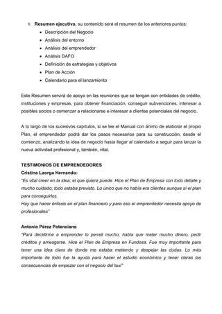 8. Resumen ejecutivo, su contenido será el resumen de los anteriores puntos:
         • Descripción del Negocio
         • Análisis del entorno
         • Análisis del emprendedor
         • Análisis DAFO
         • Definición de estrategias y objetivos
         • Plan de Acción
         • Calendario para el lanzamiento


Este Resumen servirá de apoyo en las reuniones que se tengan con entidades de crédito,
instituciones y empresas, para obtener financiación, conseguir subvenciones, interesar a
posibles socios o comenzar a relacionarse e interesar a clientes potenciales del negocio.


A lo largo de los sucesivos capítulos, si se lee el Manual con ánimo de elaborar el propio
Plan, el emprendedor podrá dar los pasos necesarios para su construcción, desde el
comienzo, analizando la idea de negocio hasta llegar al calendario a seguir para lanzar la
nueva actividad profesional y, también, vital.


TESTIMONIOS DE EMPRENDEDORES
Cristina Laorga Hernando:
“Es vital creer en la idea; el que quiere puede. Hice el Plan de Empresa con todo detalle y
mucho cuidado; todo estaba previsto. Lo único que no había era clientes aunque sí el plan
para conseguirlos.
Hay que hacer énfasis en el plan financiero y para eso el emprendedor necesita apoyo de
profesionales”


Antonio Pérez Potenciano
“Para decidirme a emprender lo pensé mucho, había que meter mucho dinero, pedir
créditos y arriesgarse. Hice el Plan de Empresa en Fundosa. Fue muy importante para
tener una idea clara de donde me estaba metiendo y despejar las dudas. Lo más
importante de todo fue la ayuda para hacer el estudio económico y tener claras las
consecuencias de empezar con el negocio del taxi”
 