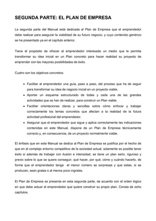 SEGUNDA PARTE: EL PLAN DE EMPRESA

La segunda parte del Manual está dedicada al Plan de Empresa que el emprendedor
debe realizar para asegurar la viabilidad de su futuro negocio, y cuyo contenido genérico
se ha presentado ya en el capítulo anterior.


Tiene el propósito de ofrecer al emprendedor interesado un medio que le permita
transformar su idea inicial en un Plan concreto para hacer realidad su proyecto de
emprender con las mayores posibilidades de éxito.


Cuatro son los objetivos concretos:


      • Facilitar al emprendedor una guía, paso a paso, del proceso que ha de seguir
        para transformar su idea de negocio inicial en un proyecto viable.
      • Aportar un esquema estructurado de todas y cada una de las grandes
        actividades que se han de realizar, para construir un Plan viable.
      • Facilitar orientaciones claras y sencillas sobre cómo enfocar y trabajar
        correctamente los temas concretos que afectan a la realidad de la futura
        actividad profesional del emprendedor.
      • Asegurar que el emprendedor que sigue y aplica correctamente las indicaciones
        contenidas en este Manual, dispone de un Plan de Empresa técnicamente
        correcto y, en consecuencia, de un proyecto normalmente viable.


El énfasis que en este Manual se dedica al Plan de Empresa se justifica por el hecho de
que en el complejo entorno competitivo de la sociedad actual, solamente es posible tener
éxito si además de trabajar con ilusión e intensidad, se tiene un plan serio, riguroso y
previo sobre lo que se quiere conseguir, qué hacer, por qué, cómo y cuándo hacerlo, de
forma que el emprendedor tenga        el menor número se sorpresas y que estas, si se
producen, sean gratas o al menos poco ingratas.


El Plan de Empresa se presenta en esta segunda parte, de acuerdo con el orden lógico
en que debe actuar el emprendedor que quiere construir su propio plan. Consta de ocho
capítulos.
 