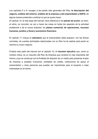 Los capítulos 5 a 9, recogen a las partes más generales del Plan, la descripción del
negocio, análisis del entorno, análisis de la empresa y del emprendedor y DAFO; de
alguna manera pretenden a enfocar lo que se quiere hacer.
El capítulo 10, el más largo del manual, hace referencia a los planes de acción, es decir,
al cómo, en concreto, se van a hacer las cosas en todos los aspectos de la actividad
profesional o de la nueva empresa: los planes comercial, de operaciones, recursos
humanos, jurídico y fiscal y económico financiero.


El capítulo 11 incluye el calendario que el emprendedor debe preparar, con las fechas
concretas, de cuantas actividades relacionadas con su Plan ha de realizar para poner en
marcha su nuevo negocio.


Finaliza esta parte del manual con el capítulo 12, el resumen ejecutivo que, como su
nombre indica, es un resumen del Plan de Empresa que contiene lo más importante del
mismo y que se construye con la finalidad de disponer de un medio para presentar el plan
de empresa a posibles inversores, entidades de crédito, instituciones de apoyo al
emprendedor u otras personas que puedan ser importantes para el proyecto o estar
interesadas en el mismo.
 