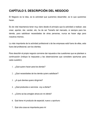 CAPÍTULO 5. DESCRIPCIÓN DEL NEGOCIO

El Negocio es la idea, es la actividad que queremos desarrollar, es lo que queremos
hacer.


Es de vital importancia tener muy claro desde el principio que la actividad a realizar, sea
crear, aportar, dar, vender, etc, ha de ser Tamaño del mercado, si siempre para los
demás, para satisfacer necesidades de otras personas, nunca es hacer algo para
nosotros mismos.


Lo más importante de la actividad profesional o de las empresas está fuera de ellas, esta
fuera del profesional, son los clientes.


Para describir el propio negocio conviene dar repuesta a las cuestiones que se plantean a
continuación (indique la respuesta y las observaciones que considere oportunas para
cada cuestión):


   1. ¿Qué quiero hacer para los demás?


   2. ¿Qué necesidades de los demás quiero satisfacer?


   3. ¿A qué clientes quiero dirigirme?


   4. ¿Qué productos o servicios voy a ofertar?


   5. ¿Cómo se las arreglan ahora sin mi oferta?


   6. Qué tiene mi producto de especial, nuevo u oportuno


   7. Qué otra cosa es importante para mí
 