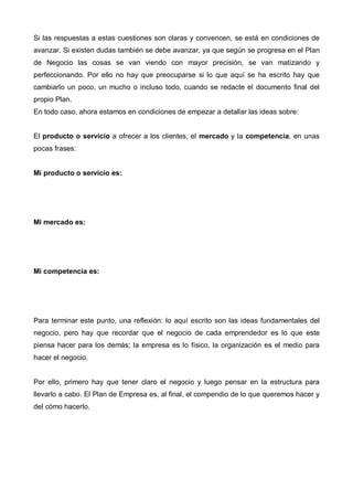 Si las respuestas a estas cuestiones son claras y convencen, se está en condiciones de
avanzar. Si existen dudas también se debe avanzar, ya que según se progresa en el Plan
de Negocio las cosas se van viendo con mayor precisión, se van matizando y
perfeccionando. Por ello no hay que preocuparse si lo que aquí se ha escrito hay que
cambiarlo un poco, un mucho o incluso todo, cuando se redacte el documento final del
propio Plan.
En todo caso, ahora estamos en condiciones de empezar a detallar las ideas sobre:


El producto o servicio a ofrecer a los clientes, el mercado y la competencia, en unas
pocas frases:


Mi producto o servicio es:




Mi mercado es:




Mi competencia es:




Para terminar este punto, una reflexión: lo aquí escrito son las ideas fundamentales del
negocio, pero hay que recordar que el negocio de cada emprendedor es lo que este
piensa hacer para los demás; la empresa es lo físico, la organización es el medio para
hacer el negocio.


Por ello, primero hay que tener claro el negocio y luego pensar en la estructura para
llevarlo a cabo. El Plan de Empresa es, al final, el compendio de lo que queremos hacer y
del cómo hacerlo.
 