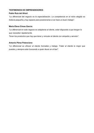 TESTIMONIOS DE EMPRENDEDORES
Pablo Ruiz del Árbol:
“Lo diferencial del negocio es la especialización. La competencia en el nicho elegido es
todavía pequeña y hay espacio para posicionarse si se hace un buen trabajo”.


María Elena Cimas García:
“Lo diferencial en este negocio es adaptarse al cliente, estar dispuesta a que tengan lo
que necesitan rápidamente.
Tener los productos que hay que tener y vincular al cliente con simpatía y servicio”.


Antonio Pérez Potenciano
“Lo diferencial es ofrecer al cliente honradez y trabajo. Tratar al cliente lo mejor que
puedes y siempre estar buscando a quien llevar en el taxi”.
 
