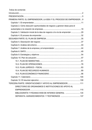 Índice de contenido
Introducción .........................................................................................................................2
PRESENTACIÓN.................................................................................................................5
PRIMERA PARTE: EL EMPRENDEDOR, LA IDEA Y EL PROCESO DE EMPRENDER ...9
   Capítulo 1. El emprendedor...........................................................................................11
   Capítulo 2. Cómo descubrir oportunidades de negocio y generar ideas para el
   autoempleo o la creación de empresas .........................................................................18
   Capitulo 3. Validación inicial de la idea de negocio o la vía de emprender ...................29
   Capítulo 4. El proceso de emprender ............................................................................32
SEGUNDA PARTE: EL PLAN DE EMPRESA ...................................................................35
   CapÍtulo 5. Descripción del negocio ..............................................................................37
   CapÍtulo 6. Análisis del entorno .....................................................................................40
   CapÍtulo 7. Análisis de la empresa y el emprendedor ...................................................44
   CapÍtulo 8. DAFO ..........................................................................................................49
   CapÍtulo 9. Estrategias y objetivos ................................................................................54
   CapÍtulo 10. Plan de actuación......................................................................................57
           10.1. PLAN DE MARKETING................................................................................61
           10.2. PLAN DE OPERACIONES...........................................................................76
           10.3. PLAN JURÍDICO - FISCAL ..........................................................................83
           10.4. PLAN DE RECURSOS HUMANOS .............................................................89
           10.5. PLAN ECONÓMICO FINANCIERO .............................................................96
   Capitulo 11. Calendario ...............................................................................................105
   Capitulo 12. El resumen ejecutivo ...............................................................................108
TERCERA PARTE: ORIENTACIONES Y APOYO AL EMPRENDEDOR........................111
           DIRECTORIO DE ORGANISMOS E INSTITUCIONES DE APOYO AL
           EMPRENDEDOR. ...............................................................................................115
           BIBLIOGRAFÍA Y PÁGINAS WEB DE INTERES GENERAL ............................134
           SEPARATA: AGRADECIMIENTOS Y TESTIMONIOS ..................................... 137
 