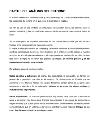 CAPÍTULO 6. ANÁLISIS DEL ENTORNO

El análisis del entorno incluye estudiar y conocer el mapa de cuanto sucede en el exterior,
los accidentes del terreno en el que se va a desarrollar el negocio.


Se han de ver en ese territorio las dificultades que pueden existir, los caminos que se
pueden encontrar y las oportunidades que es viable aprovechar para avanzar hacia el
éxito.


Sin un buen plano es imposible orientarse en una ciudad desconocida, por ello se va a
trabajar en la construcción del mapa del entorno.
El mapa, si el propio entorno es complejo y cambiante y nuestra actividad puede producir
cambios significativos, ha de ser muy detallado. Si el entorno es más estable y nuestra
actividad va a incidir poco en el entorno, el mapa puede ser mucho más sencillo, pero en
todo caso, siempre ha de tener dos grandes apartados: El entorno general y el del
mercado concreto del emprendedor:


Del entorno general se deberá saber:


Datos sociales y culturales: El idioma, las costumbres, la educación, las formas de
pensar de la población que vive en el territorio. Es distinto estar en España que en
Alemania, y es diferente Galicia de Murcia. Debemos pensar cómo es la gente para
acercarnos a ella de la forma adecuada. Indique en su caso, los datos sociales y
culturales más importantes.


Datos económicos: La zona es pobre o rica, hay dinero para consumir o este no se
gasta y se ahorra. Hay dinero para financiar las empresas o es escaso. La economía es
alegre o triste y qué puede pasar en los próximos años. Evidentemente es distinto pensar
en Extremadura que en Valencia a la hora de plantear nuestro negocio. Indique en su
caso, los datos económicos más importantes:
 