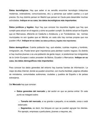 Datos tecnológicos: Hay que saber si es sencillo encontrar tecnología (máquinas
modernas, ordenadores, comunicaciones, etc.) y personas que saben usarlas y a qué
precios. Es muy distinto pensar en Madrid que pensar en Ceuta para desarrollar muchas
actividades. Indique en su caso, los datos tecnológicos más importantes:


Datos jurídicos y legales: Aquí hay que conocer los requisitos legales que hay que
cumplir para actuar en el negocio y cómo se pueden cumplir. Es distinto actuar en España
que en Marruecos, diferente en Cataluña o Andalucía, y en Torrelodones las normas
municipales no son iguales que en Mérida; en cada sitio hay normas propias que nos
pueden influir. Indique en su caso, los datos jurídicos y legales más importantes:


Datos demográficos: Cuánta población hay, qué edades, cuántas mujeres y hombres,
inmigración, etc. Puede tener gran importancia para plantear nuestro negocio. Es distinto
si hay muchos jóvenes o es una población de gente mayor, si predominan los inmigrantes
de la Unión Europea o estos proceden de Bolivia, Ecuador o Marruecos. Indique en su
caso, los datos demográficos más importantes:


Para conocer los datos generales del entorno hay buenas fuentes de información. La
mejor de ellas Internet, donde se pueden encontrar, con mucha facilidad, páginas oficiales
de ministerios, comunidades autónomas, ciudades y pueblos de España o de países
extranjeros.


Del Mercado hay que conocer:


      • Datos generales del mercado y del sector en que se piensa entrar: En este
         punto se indagará sobre:


               Tamaño del mercado, si es grande o pequeño, si es estable, crece o está
          estancado.
               Segmentos, es decir, los bloques en que se pueden agrupar los clientes.
          Por ejemplo, empresas o particulares, jóvenes o mayores, etc.
 