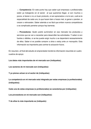 Competencia: En este punto hay que saber qué empresas o profesionales
         están ya trabajando en el sector al que queremos llegar, si son muchos o
         pocos, si tienen o no un buen producto, si son apreciados o no lo son, cuál es la
         especialidad de cada uno, lo que hacen bien o hacen mal, si ganan o pierden, si
         crecen o retroceden. Saber además si es fácil que entren nuevos competidores
         o es complicado penetrar porque hay barreras.


             Proveedores: Quién podrá suministrar en ese mercado los productos y
         servicios que se van a necesitar para desarrollar las actividades. Y saber si son
         fuertes o débiles, si se les puede exigir mucho o se dependerá necesariamente
         de ellos. Saber si es posible comprar a otros o estoy ante un monopolio. Esta
         información es importante para centrar la actuación futura.


En resumen, al final del estudio el emprendedor tendrá la información resumida en cuatro
cuadros de apoyo:


Los datos más importantes de mi mercado son (indíquelos):


Los sectores de mi mercado son (indíquelos):


Y yo pienso actuar en el sector de (indíquelas):


La competencia en mi mercado esta integrada por estas empresas (o profesionales)
(indíquelos):


Cada una de estas empresas (o profesionales) se caracteriza por (indíquelas):


Los proveedores en mi mercado son (indíquelos):


Y de ellos lo más importante es (indíquelo):
 