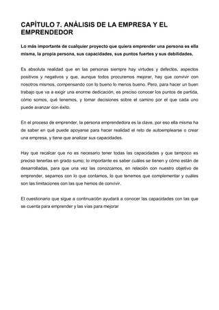 CAPÍTULO 7. ANÁLISIS DE LA EMPRESA Y EL
EMPRENDEDOR
Lo más importante de cualquier proyecto que quiera emprender una persona es ella
misma, la propia persona, sus capacidades, sus puntos fuertes y sus debilidades.


Es absoluta realidad que en las personas siempre hay virtudes y defectos, aspectos
positivos y negativos y que, aunque todos procuremos mejorar, hay que convivir con
nosotros mismos, compensando con lo bueno lo menos bueno. Pero, para hacer un buen
trabajo que va a exigir una enorme dedicación, es preciso conocer los puntos de partida,
cómo somos, qué tenemos, y tomar decisiones sobre el camino por el que cada uno
puede avanzar con éxito.


En el proceso de emprender, la persona emprendedora es la clave, por eso ella misma ha
de saber en qué puede apoyarse para hacer realidad el reto de autoemplearse o crear
una empresa, y tiene que analizar sus capacidades.


Hay que recalcar que no es necesario tener todas las capacidades y que tampoco es
preciso tenerlas en grado sumo; lo importante es saber cuáles se tienen y cómo están de
desarrolladas, para que una vez las conozcamos, en relación con nuestro objetivo de
emprender, sepamos con lo que contamos, lo que tenemos que complementar y cuáles
son las limitaciones con las que hemos de convivir.


El cuestionario que sigue a continuación ayudará a conocer las capacidades con las que
se cuenta para emprender y las vías para mejorar
 