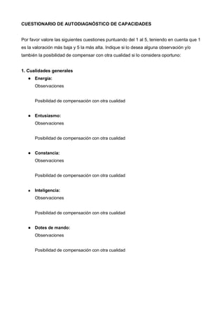 CUESTIONARIO DE AUTODIAGNÓSTICO DE CAPACIDADES


Por favor valore las siguientes cuestiones puntuando del 1 al 5, teniendo en cuenta que 1
es la valoración más baja y 5 la más alta. Indique si lo desea alguna observación y/o
también la posibilidad de compensar con otra cualidad si lo considera oportuno:


1. Cualidades generales
      Energía:
      Observaciones


      Posibilidad de compensación con otra cualidad


      Entusiasmo:
      Observaciones


      Posibilidad de compensación con otra cualidad


      Constancia:
      Observaciones


      Posibilidad de compensación con otra cualidad


      Inteligencia:
      Observaciones


      Posibilidad de compensación con otra cualidad


      Dotes de mando:
      Observaciones


      Posibilidad de compensación con otra cualidad
 