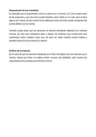 Interpretación de los resultados
Es deseable que el emprendedor inicie su camino con, al menos, un 3 en la mayor parte
de las preguntas y que vea cómo puede hacerlas crecer hasta un 4 o más, pero si tiene
alguna con menos de tres puntos ha de reflexionar para ver cómo puede compensar los
puntos débiles con los fuertes.


También puede pasar que las personas no seamos demasiado objetivas con nosotras
mismas, por ello sería interesante pedir a alguien de confianza que cumplimente este
cuestionario sobre nosotros; sería muy útil para ver mejor nuestros puntos fuertes y
aquellos otros en los que hemos de mejorar.




Análisis de la empresa
En el caso de que se estuviera trabajando en el Plan de Negocio de una empresa ya en
marcha, habría que hacer un análisis similar, aunque más detallado, para conocer las
capacidades de la empresa para afrontar el futuro.
 