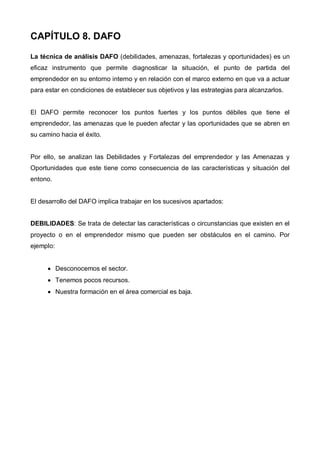 CAPÍTULO 8. DAFO
La técnica de análisis DAFO (debilidades, amenazas, fortalezas y oportunidades) es un
eficaz instrumento que permite diagnosticar la situación, el punto de partida del
emprendedor en su entorno interno y en relación con el marco externo en que va a actuar
para estar en condiciones de establecer sus objetivos y las estrategias para alcanzarlos.


El DAFO permite reconocer los puntos fuertes y los puntos débiles que tiene el
emprendedor, las amenazas que le pueden afectar y las oportunidades que se abren en
su camino hacia el éxito.


Por ello, se analizan las Debilidades y Fortalezas del emprendedor y las Amenazas y
Oportunidades que este tiene como consecuencia de las características y situación del
entono.


El desarrollo del DAFO implica trabajar en los sucesivos apartados:


DEBILIDADES: Se trata de detectar las características o circunstancias que existen en el
proyecto o en el emprendedor mismo que pueden ser obstáculos en el camino. Por
ejemplo:


      • Desconocemos el sector.
      • Tenemos pocos recursos.
      • Nuestra formación en el área comercial es baja.
 