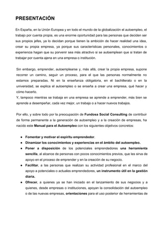 PRESENTACIÓN

En España, en la Unión Europea y en todo el mundo de la globalización el autoempleo, el
trabajo por cuenta propia, es una enorme oportunidad para las personas que deciden ser
sus propios jefes, ya lo decidan porque tienen la ambición de hacer realidad una idea,
crear su propia empresa, ya porque sus características personales, conocimientos o
experiencia hagan que su porvenir sea más atractivo si se autoemplean que si tratan de
trabajar por cuenta ajena en una empresa o institución.


Sin embargo, emprender, autoemplearse y, más allá, crear la propia empresa, supone
recorrer un camino, seguir un proceso, para el que las personas normalmente no
estamos preparadas. Ni en la enseñanza obligatoria, en el bachillerato o en la
universidad, se explica el autoempleo o se enseña a crear una empresa, qué hacer y
cómo hacerlo.
Y, tampoco mientras se trabaja en una empresa se aprende a emprender, más bien se
aprende a desempeñar, cada vez mejor, un trabajo o a hacer nuevos trabajos.


Por ello, y sobre todo por la preocupación de Fundosa Social Consulting de contribuir
de forma permanente a la generación de autoempleo y a la creación de empresas, ha
nacido este Manual para el Autoempleo con los siguientes objetivos concretos:


      Fomentar y motivar el espíritu emprendedor.
      Dinamizar los conocimientos y experiencias en el ámbito del autoempleo.
      Poner a disposición de los potenciales emprendedores una herramienta
      sencilla, al alcance de personas con pocos conocimientos previos, que les sirva de
      apoyo en el proceso de emprender y en la creación de su negocio.
      Facilitar, a las personas que realizan su actividad profesional en el marco del
      apoyo a potenciales o actuales emprendedores, un instrumento útil en la gestión
      diaria.
      Ofrecer, a quienes ya se han iniciado en el lanzamiento de sus negocios y a
      quienes, desde empresas o instituciones, apoyan la consolidación del autoempleo
      o de las nuevas empresas, orientaciones para el uso posterior de herramientas de
 