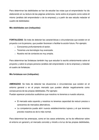 Para determinar las debilidades se han de estudiar las notas que el emprendedor ha ido
elaborando en su lectura de las páginas anteriores, tanto sobre el proyecto como sobre él
mismo (análisis del emprendedor o de la empresa) y a partir de ese estudio redactar el
cuadro de debilidades:


Mis debilidades son (indíquelas):




FORTALEZAS: Se trata de detectar las características o circunstancias que existen en el
proyecto o en la persona, que pueden favorecer o facilitar la acción futura. Por ejemplo:
      •   Conocemos profundamente el sector.
      •   Tenemos una tecnología muy avanzada.
      •   Nuestra red de contactos es muy amplia.


Para determinar las fortalezas también hay que estudiar lo escrito anteriormente sobre el
proyecto y sobre la propia persona (análisis del emprendedor o de la empresa) y redactar
el cuadro de fortalezas:


Mis fortalezas son (indíquelas):



AMENAZAS: Se trata de detectar las situaciones o circunstancias que existen en el
entorno general o en el propio mercado que pueden afectar negativamente como
consecuencia de las propias debilidades. Por ejemplo:
Pueden aparecer productos sustitutivos que nosotros no tenemos a nuestro alcance.


      • El mercado esta cayendo y nosotros no tenemos capacidad de reducir precios o
          carecemos de mercados alternativos.
      • La competencia puede abrir nuevos establecimientos lujosos y el que tenemos
          previsto nosotros es de lo más normal.


Para determinar las amenazas, como en los casos anteriores, se ha de reflexionar sobre
el entorno en general y el mercado concreto y mirarlo a la luz de las propias debilidades,
 