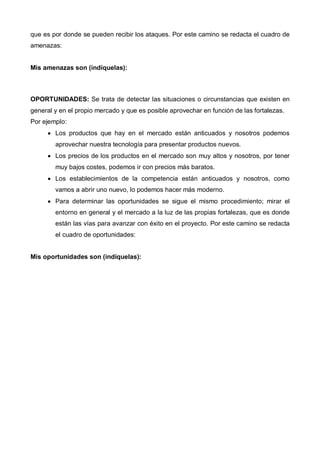 que es por donde se pueden recibir los ataques. Por este camino se redacta el cuadro de
amenazas:


Mis amenazas son (indíquelas):



OPORTUNIDADES: Se trata de detectar las situaciones o circunstancias que existen en
general y en el propio mercado y que es posible aprovechar en función de las fortalezas.
Por ejemplo:
     • Los productos que hay en el mercado están anticuados y nosotros podemos
        aprovechar nuestra tecnología para presentar productos nuevos.
     • Los precios de los productos en el mercado son muy altos y nosotros, por tener
        muy bajos costes, podemos ir con precios más baratos.
     • Los establecimientos de la competencia están anticuados y nosotros, como
        vamos a abrir uno nuevo, lo podemos hacer más moderno.
     • Para determinar las oportunidades se sigue el mismo procedimiento; mirar el
        entorno en general y el mercado a la luz de las propias fortalezas, que es donde
        están las vías para avanzar con éxito en el proyecto. Por este camino se redacta
        el cuadro de oportunidades:


Mis oportunidades son (indíquelas):
 