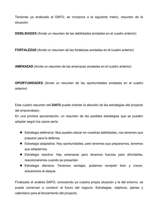 Teniendo ya analizado el DAFO, se incorpora a la siguiente matriz, resumen de la
situación:


DEBILIDADES (Anote un resumen de las debilidades anotadas en el cuadro anterior)




FORTALEZAS (Anote un resumen de las fortalezas anotadas en el cuadro anterior)




AMENAZAS (Anote un resumen de las amenazas anotadas en el cuadro anterior)




OPORTUNIDADES (Anote un resumen de las oportunidades anotadas en el cuadro
anterior)




Este cuadro resumen del DAFO puede orientar la elección de las estrategias del proyecto
del emprendedor.
En una primera aproximación, un resumen de las posibles estrategias que se pueden
adoptar según los casos sería:


       Estrategia defensiva: Nos pueden atacar en nuestras debilidades, nos tenemos que
       preparar para la defensa.
       Estrategia adaptativa: Hay oportunidades, pero tenemos que prepararnos, tenemos
       que adaptarnos.
       Estrategia reactiva: Hay amenazas pero tenemos fuerzas para afrontarlas,
       reaccionaremos cuando se presenten.
       Estrategia ofensiva: Tenemos ventajas, podemos competir bien y crecer,
       actuaremos al ataque.


Finalizado el análisis DAFO, conociendo ya nuestra propia situación y la del entorno, se
puede comenzar a construir el futuro del negocio: Estrategias, objetivos, planes y
calendario para el lanzamiento del proyecto.
 
