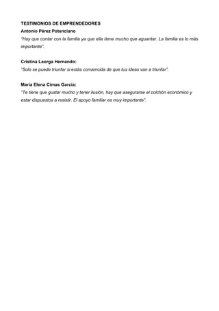 TESTIMONIOS DE EMPRENDEDORES
Antonio Pérez Potenciano
“Hay que contar con la familia ya que ella tiene mucho que aguantar. La familia es lo más
importante”.


Cristina Laorga Hernando:
“Solo se puede triunfar si estás convencida de que tus ideas van a triunfar”.


María Elena Cimas García:
“Te tiene que gustar mucho y tener ilusión, hay que asegurarse el colchón económico y
estar dispuestos a resistir. El apoyo familiar es muy importante”.
 
