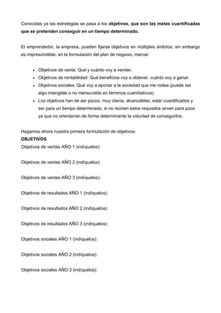 Conocidas ya las estrategias se pasa a los objetivos, que son las metas cuantificadas
que se pretenden conseguir en un tiempo determinado.


El emprendedor, la empresa, pueden fijarse objetivos en múltiples ámbitos; sin embargo
es imprescindible, en la formulación del plan de negocio, marcar:


      •   Objetivos de venta: Qué y cuánto voy a vender.
      •   Objetivos de rentabilidad: Qué beneficios voy a obtener, cuánto voy a ganar.
      •   Objetivos sociales: Qué voy a aportar a la sociedad que me rodea (puede ser
          algo intangible o no mensurable en términos cuantitativos).
      •   Los objetivos han de ser pocos, muy claros, alcanzables, estar cuantificados y
          ser para un tiempo determinado, si no reúnen estos requisitos sirven para poco
          ya que no orientarían de forma determinante la voluntad de conseguirlos.


Hagamos ahora nuestra primera formulación de objetivos:
OBJETIVOS
Objetivos de ventas AÑO 1 (indíquelos):


Objetivos de ventas AÑO 2 (indíquelos):


Objetivos de ventas AÑO 3 (indíquelos):


Objetivos de resultados AÑO 1 (indíquelos):


Objetivos de resultados AÑO 2 (indíquelos):


Objetivos de resultados AÑO 3 (indíquelos):


Objetivos sociales AÑO 1 (indíquelos):


Objetivos sociales AÑO 2 (indíquelos):


Objetivos sociales AÑO 3 (indíquelos):
 