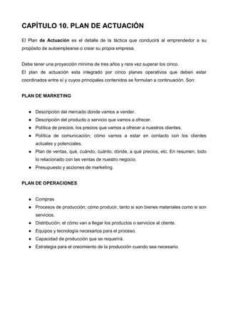 CAPÍTULO 10. PLAN DE ACTUACIÓN
El Plan de Actuación es el detalle de la táctica que conducirá al emprendedor a su
propósito de autoemplearse o crear su propia empresa.


Debe tener una proyección mínima de tres años y rara vez superar los cinco.
El plan de actuación esta integrado por cinco planes operativos que deben estar
coordinados entre sí y cuyos principales contenidos se formulan a continuación. Son:


PLAN DE MARKETING


      Descripción del mercado donde vamos a vender.
      Descripción del producto o servicio que vamos a ofrecer.
      Política de precios; los precios que vamos a ofrecer a nuestros clientes.
      Política de comunicación; cómo vamos a estar en contacto con los clientes
      actuales y potenciales.
      Plan de ventas, qué, cuándo, cuánto, dónde, a qué precios, etc. En resumen, todo
      lo relacionado con las ventas de nuestro negocio.
      Presupuesto y acciones de marketing.


PLAN DE OPERACIONES


      Compras
      Procesos de producción; cómo producir, tanto si son bienes materiales como si son
      servicios.
      Distribución; el cómo van a llegar los productos o servicios al cliente.
      Equipos y tecnología necesarios para el proceso.
      Capacidad de producción que se requerirá.
      Estrategia para el crecimiento de la producción cuando sea necesario.
 