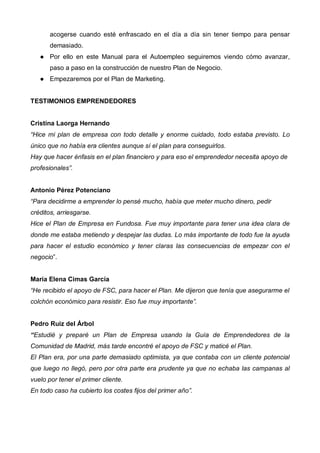 acogerse cuando esté enfrascado en el día a día sin tener tiempo para pensar
       demasiado.
       Por ello en este Manual para el Autoempleo seguiremos viendo cómo avanzar,
       paso a paso en la construcción de nuestro Plan de Negocio.
       Empezaremos por el Plan de Marketing.


TESTIMONIOS EMPRENDEDORES


Cristina Laorga Hernando
“Hice mi plan de empresa con todo detalle y enorme cuidado, todo estaba previsto. Lo
único que no había era clientes aunque sí el plan para conseguirlos.
Hay que hacer énfasis en el plan financiero y para eso el emprendedor necesita apoyo de
profesionales”.


Antonio Pérez Potenciano
“Para decidirme a emprender lo pensé mucho, había que meter mucho dinero, pedir
créditos, arriesgarse.
Hice el Plan de Empresa en Fundosa. Fue muy importante para tener una idea clara de
donde me estaba metiendo y despejar las dudas. Lo más importante de todo fue la ayuda
para hacer el estudio económico y tener claras las consecuencias de empezar con el
negocio”.


María Elena Cimas García
“He recibido el apoyo de FSC, para hacer el Plan. Me dijeron que tenía que asegurarme el
colchón económico para resistir. Eso fue muy importante”.


Pedro Ruiz del Árbol
“Estudié y preparé un Plan de Empresa usando la Guía de Emprendedores de la
Comunidad de Madrid, más tarde encontré el apoyo de FSC y maticé el Plan.
El Plan era, por una parte demasiado optimista, ya que contaba con un cliente potencial
que luego no llegó, pero por otra parte era prudente ya que no echaba las campanas al
vuelo por tener el primer cliente.
En todo caso ha cubierto los costes fijos del primer año”.
 
