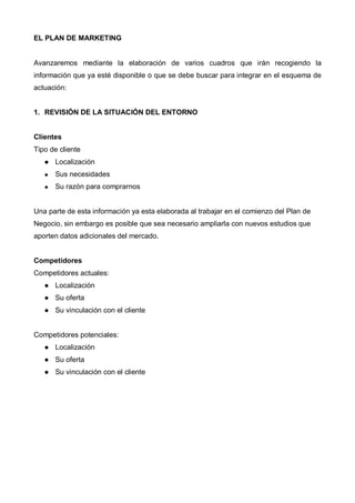 EL PLAN DE MARKETING


Avanzaremos mediante la elaboración de varios cuadros que irán recogiendo la
información que ya esté disponible o que se debe buscar para integrar en el esquema de
actuación:


1. REVISIÓN DE LA SITUACIÓN DEL ENTORNO


Clientes
Tipo de cliente
      Localización
      Sus necesidades
      Su razón para comprarnos


Una parte de esta información ya esta elaborada al trabajar en el comienzo del Plan de
Negocio, sin embargo es posible que sea necesario ampliarla con nuevos estudios que
aporten datos adicionales del mercado.


Competidores
Competidores actuales:
      Localización
      Su oferta
      Su vinculación con el cliente


Competidores potenciales:
      Localización
      Su oferta
      Su vinculación con el cliente
 