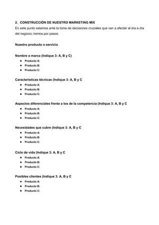 2. CONSTRUCCIÓN DE NUESTRO MARKETING MIX
En este punto estamos ante la toma de decisiones cruciales que van a afectar al día a día
del negocio; iremos por pasos:


Nuestro producto o servicio


Nombre o marca (Indique 3: A, B y C)
      Producto A:
      Producto B:
      Producto C:


Características técnicas (Indique 3: A, B y C
      Producto A:
      Producto B:
      Producto C:


Aspectos diferenciales frente a los de la competencia (Indique 3: A, B y C
      Producto A:
      Producto B:
      Producto C:


Necesidades que cubre (Indique 3: A, B y C
      Producto A:
      Producto B:
      Producto C:


Ciclo de vida (Indique 3: A, B y C
      Producto A:
      Producto B:
      Producto C:


Posibles clientes (Indique 3: A, B y C
      Producto A:
      Producto B:
      Producto C:
 