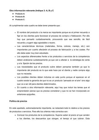 Otra información relevante (Indique 3: A, B y C
      Producto A:
      Producto B:
      Producto C:


Al cumplimentar este cuadro se debe tener presente que:


      •   El nombre del producto o la marca es importante porque es el primer recuerdo a
          fijar en los clientes para favorecer el proceso de compra o fidelización. Por ello
          hay que pensarlo cuidadosamente, procurando que sea sencillo, de fácil
          recuerdo y sugerir algo agradable o neutro.
      •   Las características técnicas (materiales, forma, colores, manejo, etc.) son
          importantes por cuanto afectarán al proceso de fabricación y a los costes. Por
          ello debe estar muy bien estudiado.
      •   Los aspectos diferenciales frente a los productos o servicios de la competencia
          deben analizarse cuidadosamente ya que van a afectar a la estrategia de venta
          y a la fijación de los precios.
      •   Las necesidades que el producto cubre deben pensarse también ya que lo
          importante del producto es lo que este hace por el cliente y nadie compra algo
          que no necesita.
      •   Los posibles clientes deben incluirse en este punto porque al aparecer en el
          cuadro existe la garantía de que no es un producto “pensado en el aire” sino algo
          que va a ser útil para clientes determinados.
      •   En cuanto a otra información relevante, aquí hay que incluir los temas que el
          emprendedor piense que es preciso considerar y que no se han incorporado en
          anteriores epígrafes.


Política de precios


En este apartado, extremadamente importante, se redactará todo lo relativo a los precios
de productos o servicios. Para ello los criterios más correctos son:
      • Conocer los productos de la competencia. Supone saber el precio al que venden
          a los clientes, los descuentos que otorgan, el tiempo al que cobran. Esta
 