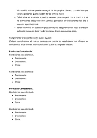 información solo se puede conseguir de los propios clientes, por ello hay que
        visitar a personas que la puedan dar de primera mano.
     • Definir si se va a trabajar a precios menores para competir con el precio o si se
        irá a otros más altos porque nos vamos a posicionar en un segmento más alto o
        tenemos algo diferencial.
     • Tener en cuenta los costes de producción para asegurar que se logra el margen
        suficiente; nunca se debe vender sin ganar dinero, aunque sea poco.


Cumplimentar el siguiente cuadro puede ayudar:
(Deberá cumplimentar el cuadro teniendo en cuenta las condiciones que ofrecen su
competencia a los clientes y que condiciones puede su empresa ofrecer)


Productos Competencia 1
Condiciones para clientes A
      Precio venta:
      Descuentos:
      Otros:


Condiciones para clientes B
      Precio venta:
      Descuentos:
      Otros:


Productos Competencia 2
Condiciones para clientes A
      Precio venta:
      Descuentos:
      Otros:


Condiciones para clientes B
      Precio venta:
      Descuentos:
      Otros:
 