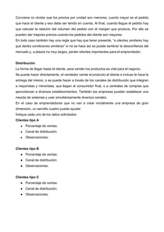 Conviene no olvidar que los precios por unidad son menores, cuanto mayor es el pedido
que hace el cliente y eso debe ser tenido en cuenta. Al final, cuando llegue el pedido hay
que calcular la relación del volumen del pedido con el margen que produce. Por ello se
pueden dar mejores precios cuando los pedidos del cliente son mayores.
En todo caso también hay una regla que hay que tener presente, “a clientes similares hay
que darles condiciones similares” si no se hace así se puede sembrar la desconfianza del
mercado y, a plazos no muy largos, perder clientes importantes para el emprendedor.


Distribución
La forma de llegar hasta el cliente, para vender los productos es vital para el negocio.
Se puede hacer directamente, el vendedor vende el producto al cliente e incluso le hace la
entrega del mismo, o se puede hacer a través de los canales de distribución que integran
a mayoristas y minoristas, que llegan al consumidor final, o a centrales de compras que
aprovisionan a diversos establecimientos. También las empresas pueden establecer una
mezcla de sistemas y usar simultáneamente diversos canales.
En el caso de emprendedores que no van a crear inicialmente una empresa de gran
dimensión, un sencillo cuadro puede ayudar:
Índique cada uno de los datos solicitados:
Clientes tipo A
      Porcentaje de ventas:
      Canal de distribución:
      Observaciones:


Clientes tipo B
      Porcentaje de ventas:
      Canal de distribución:
      Observaciones:


Clientes tipo C
      Porcentaje de ventas:
      Canal de distribución:
      Observaciones:
 