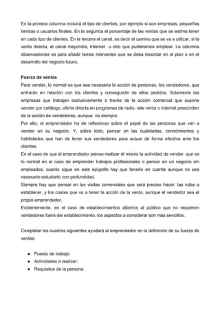 En la primera columna incluirá el tipo de clientes, por ejemplo si son empresas, pequeñas
tiendas o usuarios finales. En la segunda el porcentaje de las ventas que se estima tener
en cada tipo de clientes. En la tercera el canal, es decir el camino que se va a utilizar, si la
venta directa, el canal mayorista, Internet u otro que pudiéramos emplear. La columna
observaciones es para añadir temas relevantes que se deba recordar en el plan o en el
desarrollo del negocio futuro.


Fuerza de ventas
Para vender, lo normal es que sea necesaria la acción de personas, los vendedores, que
entrarán en relación con los clientes y conseguirán de ellos pedidos. Solamente las
empresas que trabajan exclusivamente a través de la acción comercial que supone
vender por catálogo, oferta directa en programas de radio, tele venta o Internet prescinden
de la acción de vendedores, aunque no siempre.
Por ello, el emprendedor ha de reflexionar sobre el papel de las personas que van a
vender en su negocio. Y, sobre todo, pensar en las cualidades, conocimientos y
habilidades que han de tener sus vendedores para actuar de forma efectiva ante los
clientes.
En el caso de que el emprendedor piense realizar él mismo la actividad de vender, que es
lo normal en el caso de emprender trabajos profesionales o pensar en un negocio sin
empleados, cuanto sigue en este epígrafe hay que tenerlo en cuenta aunque no sea
necesario estudiarlo con profundidad.
Siempre hay que pensar en las visitas comerciales que será preciso hacer, las rutas a
establecer, y los costes que va a tener la acción de la venta, aunque el vendedor sea el
propio emprendedor.
Evidentemente, en el caso de establecimientos abiertos al público que no requieren
vendedores fuera del establecimiento, los aspectos a considerar son más sencillos.


Completar los cuadros siguientes ayudará al emprendedor en la definición de su fuerza de
ventas:


       Puesto de trabajo:
       Actividades a realizar:
       Requisitos de la persona:
 