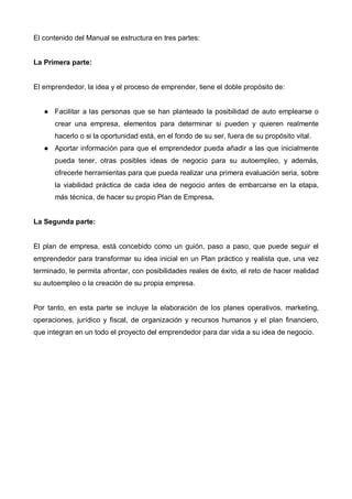 El contenido del Manual se estructura en tres partes:


La Primera parte:


El emprendedor, la idea y el proceso de emprender, tiene el doble propósito de:


      Facilitar a las personas que se han planteado la posibilidad de auto emplearse o
      crear una empresa, elementos para determinar si pueden y quieren realmente
      hacerlo o si la oportunidad está, en el fondo de su ser, fuera de su propósito vital.
      Aportar información para que el emprendedor pueda añadir a las que inicialmente
      pueda tener, otras posibles ideas de negocio para su autoempleo, y además,
      ofrecerle herramientas para que pueda realizar una primera evaluación seria, sobre
      la viabilidad práctica de cada idea de negocio antes de embarcarse en la etapa,
      más técnica, de hacer su propio Plan de Empresa.


La Segunda parte:


El plan de empresa, está concebido como un guión, paso a paso, que puede seguir el
emprendedor para transformar su idea inicial en un Plan práctico y realista que, una vez
terminado, le permita afrontar, con posibilidades reales de éxito, el reto de hacer realidad
su autoempleo o la creación de su propia empresa.


Por tanto, en esta parte se incluye la elaboración de los planes operativos, marketing,
operaciones, jurídico y fiscal, de organización y recursos humanos y el plan financiero,
que integran en un todo el proyecto del emprendedor para dar vida a su idea de negocio.
 