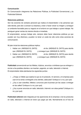 Comunicación
En Comunicación integramos las Relaciones Públicas, la Publicidad Convencional, y la
Publicidad Editorial.


Relaciones públicas:
Son las acciones de contacto personal que realiza el emprendedor o las personas que
este decida, para dar a conocer su empresa y crear o hacer crecer su imagen y conseguir
un ambiente favorable para su negocio en el entorno en que trabaja o quiere trabajar. No
persiguen ganar ventas de manera directa e inmediata.
El emprendedor, aunque trabaje solo, siempre debe hacer relaciones públicas ya que
pueden ser muy efectivas y pueden no tener un coste tan alto como otras acciones de
comunicación.


Mi plan inicial de relaciones públicas implica:
   1. Hablar con: (INDIQUE EL DATO)                 el día: (INDIQUE EL DATO) para decirle
       que: (INDIQUE EL DATO)              y conseguir que: (INDIQUE EL DATO)
   2. Hablar con: (INDIQUE EL DATO)                 el día: (INDIQUE EL DATO) para decirle
       que: (INDIQUE EL DATO)              y conseguir que: (INDIQUE EL DATO)




Publicidad convencional son los folletos, trípticos, anuncios o similares que se entregan o
envían a los posibles clientes o se insertan, pagando, en radio, televisión o Internet.
El emprendedor debe plantearse los siguientes puntos:


   1. ¿Tengo un folleto que explica lo que es mi producto, mi servicio y mi empresa para
       usar en la venta o entregarlo a los clientes, adecuado? (Indique sí o no y por qué)
   2. ¿Voy a usar octavillas, folletos o anuncios para buzonear por las casas o entregar
       en las calles? (Indique sí o no y por qué)
   3. ¿Voy a poner anuncios en radio, televisión, Internet o en otras partes? (Indique sí o
       no y por qué)


Publicidad editorial está integrada por las apariciones de la empresa o de los productos
en radio, televisión o Internet sin tener que pagar por ello. Normalmente es el fruto de
 