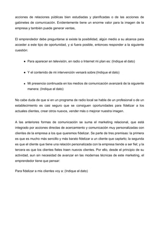 acciones de relaciones públicas bien estudiadas y planificadas o de las acciones de
gabinetes de comunicación. Evidentemente tiene un enorme valor para la imagen de la
empresa y también puede generar ventas,


El emprendedor debe preguntarse si existe la posibilidad, algún medio a su alcance para
acceder a este tipo de oportunidad, y si fuera posible, entonces responder a la siguiente
cuestión:


         Para aparecer en televisión, en radio o Internet mi plan es: (Indique el dato)


         Y el contenido de mi intervención versará sobre:(Indique el dato)


         Mi presencia continuada en los medios de comunicación avanzará de la siguiente
         manera: (Indique el dato)


No cabe duda de que si en un programa de radio local se habla de un profesional o de un
establecimiento es casi seguro que se consiguen oportunidades para fidelizar a los
actuales clientes, crear otros nuevos, vender más o mejorar nuestra imagen.


A las anteriores formas de comunicación se suma el marketing relacional, que está
integrado por acciones directas de acercamiento y comunicación muy personalizadas con
clientes de la empresa a los que queremos fidelizar. Se parte de tres premisas: la primera
es que es mucho más sencillo y más barato fidelizar a un cliente que captarlo; la segunda
es que el cliente que tiene una relación personalizada con la empresa tiende a ser fiel; y la
tercera es que los clientes fieles traen nuevos clientes. Por ello, desde el principio de su
actividad, aun sin necesidad de avanzar en las modernas técnicas de este marketing, el
emprendedor tiene que pensar:


Para fidelizar a mis clientes voy a: (Indique el dato)
 