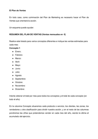 El Plan de Ventas


En todo caso, como culminación del Plan de Marketing es necesario hacer el Plan de
Ventas que orientará la acción.


Un esquema puede ayudar:


RESUMEN DEL PLAN DE VENTAS (Ventas mensuales en €)


Realice este listado para varios conceptos diferentes e indique las ventas estimadas para
cada mes:
Concepto 1
      Enero:
      Febrero:
      Marzo:
      Abril:
      Mayo:
      Junio:
      Julio:
      Agosto:
      Septiembre:
      Octubre:
      Noviembre:
      Diciembre:


Intente obtener el total por mes para todos los conceptos y el total de cada concepto (en
todo el año)


En la columna Concepto situaremos cada producto o servicio, los clientes, las zonas, los
vendedores u otra clasificación para dividir nuestra acción, y en el resto de las columnas
pondremos las cifras que pretendemos vender en cada mes del año, siendo la última el
acumulado del ejercicio.
 