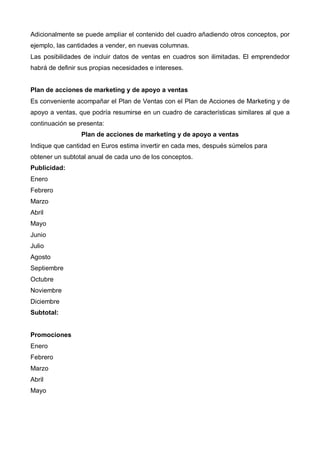 Adicionalmente se puede ampliar el contenido del cuadro añadiendo otros conceptos, por
ejemplo, las cantidades a vender, en nuevas columnas.
Las posibilidades de incluir datos de ventas en cuadros son ilimitadas. El emprendedor
habrá de definir sus propias necesidades e intereses.


Plan de acciones de marketing y de apoyo a ventas
Es conveniente acompañar el Plan de Ventas con el Plan de Acciones de Marketing y de
apoyo a ventas, que podría resumirse en un cuadro de características similares al que a
continuación se presenta:
                 Plan de acciones de marketing y de apoyo a ventas
Indique que cantidad en Euros estima invertir en cada mes, después súmelos para
obtener un subtotal anual de cada uno de los conceptos.
Publicidad:
Enero
Febrero
Marzo
Abril
Mayo
Junio
Julio
Agosto
Septiembre
Octubre
Noviembre
Diciembre
Subtotal:


Promociones
Enero
Febrero
Marzo
Abril
Mayo
 