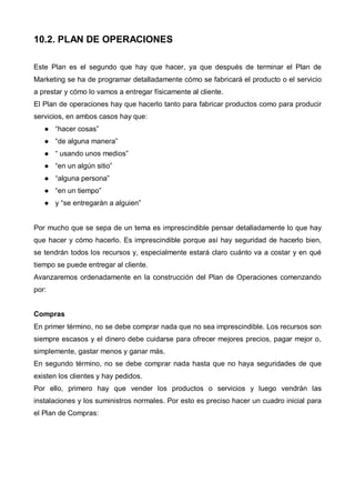 10.2. PLAN DE OPERACIONES

Este Plan es el segundo que hay que hacer, ya que después de terminar el Plan de
Marketing se ha de programar detalladamente cómo se fabricará el producto o el servicio
a prestar y cómo lo vamos a entregar físicamente al cliente.
El Plan de operaciones hay que hacerlo tanto para fabricar productos como para producir
servicios, en ambos casos hay que:
       “hacer cosas”
       “de alguna manera”
       “ usando unos medios”
       “en un algún sitio”
       “alguna persona”
       “en un tiempo”
       y “se entregarán a alguien”


Por mucho que se sepa de un tema es imprescindible pensar detalladamente lo que hay
que hacer y cómo hacerlo. Es imprescindible porque así hay seguridad de hacerlo bien,
se tendrán todos los recursos y, especialmente estará claro cuánto va a costar y en qué
tiempo se puede entregar al cliente.
Avanzaremos ordenadamente en la construcción del Plan de Operaciones comenzando
por:


Compras
En primer término, no se debe comprar nada que no sea imprescindible. Los recursos son
siempre escasos y el dinero debe cuidarse para ofrecer mejores precios, pagar mejor o,
simplemente, gastar menos y ganar más.
En segundo término, no se debe comprar nada hasta que no haya seguridades de que
existen los clientes y hay pedidos.
Por ello, primero hay que vender los productos o servicios y luego vendrán las
instalaciones y los suministros normales. Por esto es preciso hacer un cuadro inicial para
el Plan de Compras:
 