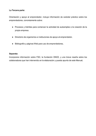 La Tercera parte:


Orientación y apoyo al emprendedor, incluye información de carácter práctico sobre los
emprendedores, concretamente sobre:


      Procesos y trámites para comenzar la actividad de autoempleo o la creación de la
      propia empresa.


      Directorio de organismos e instituciones de apoyo al emprendedor.


      Bibliografía y páginas Web para uso de emprendedores.




Separata:
Incorporara información sobre FSC, la fundación ONCE, y una breve reseña sobre los
colaboradores que han intervenido en la elaboración y puesta apunto de este Manual.
 