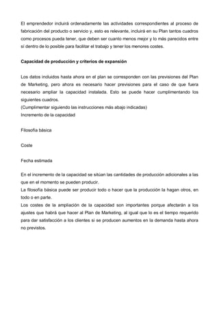 El emprendedor incluirá ordenadamente las actividades correspondientes al proceso de
fabricación del producto o servicio y, esto es relevante, incluirá en su Plan tantos cuadros
como procesos pueda tener, que deben ser cuanto menos mejor y lo más parecidos entre
sí dentro de lo posible para facilitar el trabajo y tener los menores costes.


Capacidad de producción y criterios de expansión


Los datos incluidos hasta ahora en el plan se corresponden con las previsiones del Plan
de Marketing, pero ahora es necesario hacer previsiones para el caso de que fuera
necesario ampliar la capacidad instalada. Esto se puede hacer cumplimentando los
siguientes cuadros.
(Cumplimentar siguiendo las instrucciones más abajo indicadas)
Incremento de la capacidad


Filosofía básica


Coste


Fecha estimada


En el incremento de la capacidad se sitúan las cantidades de producción adicionales a las
que en el momento se pueden producir.
La filosofía básica puede ser producir todo o hacer que la producción la hagan otros, en
todo o en parte.
Los costes de la ampliación de la capacidad son importantes porque afectarán a los
ajustes que habrá que hacer al Plan de Marketing, al igual que lo es el tiempo requerido
para dar satisfacción a los clientes si se producen aumentos en la demanda hasta ahora
no previstos.
 