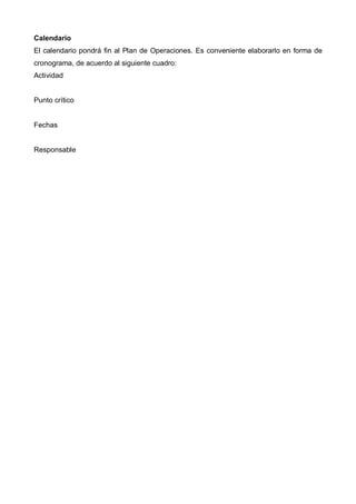 Calendario
El calendario pondrá fin al Plan de Operaciones. Es conveniente elaborarlo en forma de
cronograma, de acuerdo al siguiente cuadro:
Actividad


Punto crítico


Fechas


Responsable
 