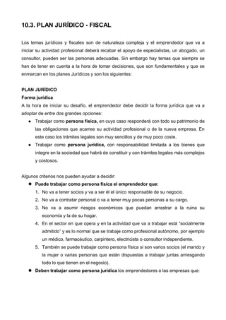 10.3. PLAN JURÍDICO - FISCAL

Los temas jurídicos y fiscales son de naturaleza compleja y el emprendedor que va a
iniciar su actividad profesional deberá recabar el apoyo de especialistas, un abogado, un
consultor, pueden ser las personas adecuadas. Sin embargo hay temas que siempre se
han de tener en cuenta a la hora de tomar decisiones, que son fundamentales y que se
enmarcan en los planes Jurídicos y son los siguientes:


PLAN JURÍDICO
Forma jurídica
A la hora de iniciar su desafío, el emprendedor debe decidir la forma jurídica que va a
adoptar de entre dos grandes opciones:
      Trabajar como persona física, en cuyo caso responderá con todo su patrimonio de
      las obligaciones que acarree su actividad profesional o de la nueva empresa. En
      este caso los trámites legales son muy sencillos y de muy poco coste.
      Trabajar como persona jurídica, con responsabilidad limitada a los bienes que
      integre en la sociedad que habrá de constituir y con trámites legales más complejos
      y costosos.


Algunos criterios nos pueden ayudar a decidir:
      Puede trabajar como persona física el emprendedor que:
      1. No va a tener socios y va a ser él el único responsable de su negocio.
      2. No va a contratar personal o va a tener muy pocas personas a su cargo.
      3. No va a asumir riesgos económicos que puedan arrastrar a la ruina su
          economía y la de su hogar.
      4. En el sector en que opera y en la actividad que va a trabajar está “socialmente
          admitido” y es lo normal que se trabaje como profesional autónomo, por ejemplo
          un médico, farmacéutico, carpintero, electricista o consultor independiente.
      5. También se puede trabajar como persona física si son varios socios (el marido y
          la mujer o varias personas que están dispuestas a trabajar juntas arriesgando
          todo lo que tienen en el negocio).
      Deben trabajar como persona jurídica los emprendedores o las empresas que:
 